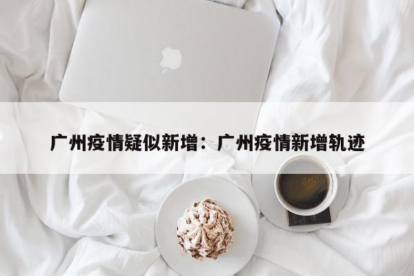 广州疫情疑似新增:广州疫情新增轨迹