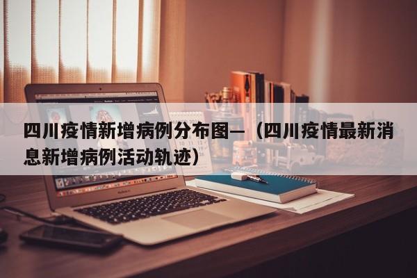 四川疫情新增病例分布图—(四川疫情最新消息新增病例活动轨迹)