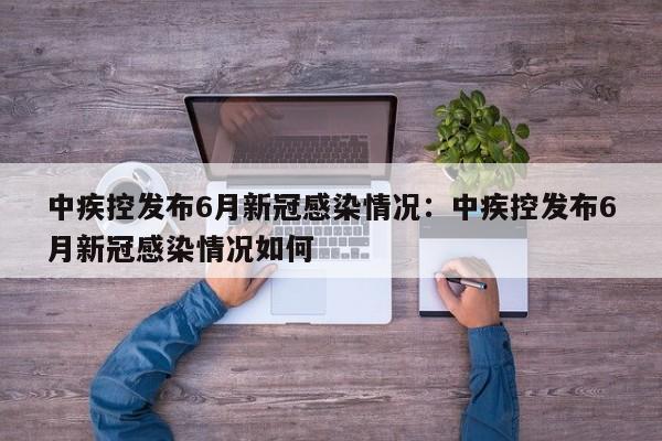 中疾控发布6月新冠感染情况:中疾控发布6月新冠感染情况如何