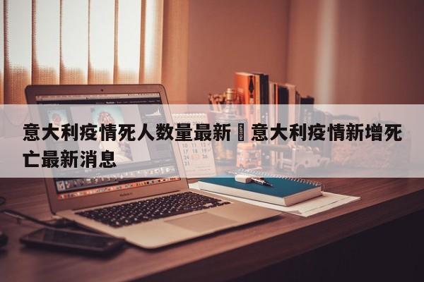意大利疫情死人数量最新›意大利疫情新增死亡最新消息