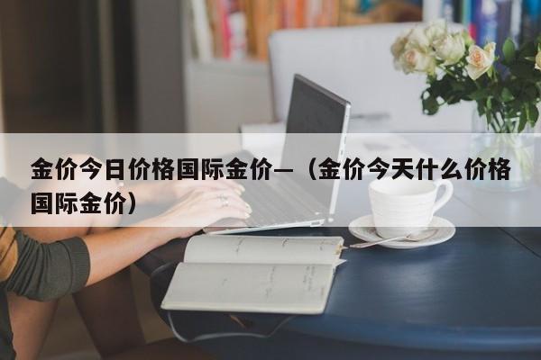 金价今日价格国际金价—(金价今天什么价格国际金价)