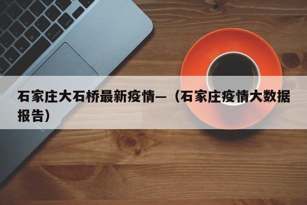 石家庄大石桥最新疫情—(石家庄疫情大数据报告)