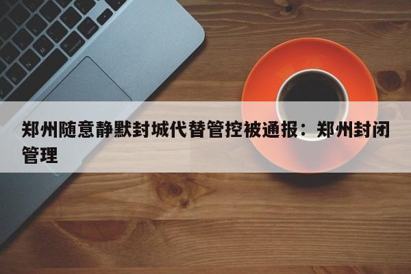 郑州随意静默封城代替管控被通报:郑州封闭管理