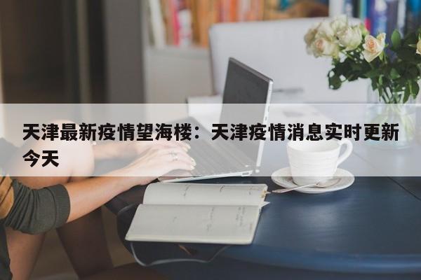 天津最新疫情望海楼:天津疫情消息实时更新今天