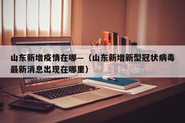 山东新增疫情在哪—(山东新增新型冠状病毒最新消息出现在哪里)