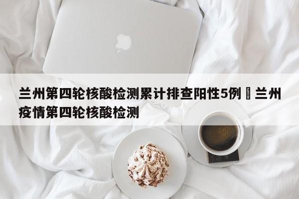 兰州第四轮核酸检测累计排查阳性5例›兰州疫情第四轮核酸检测