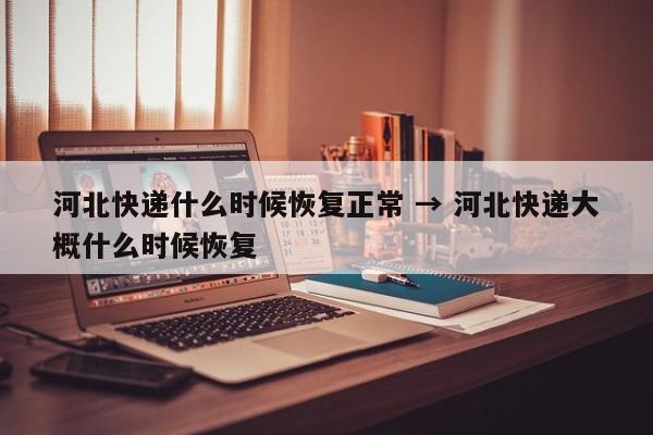 河北快递什么时候恢复正常 → 河北快递大概什么时候恢复