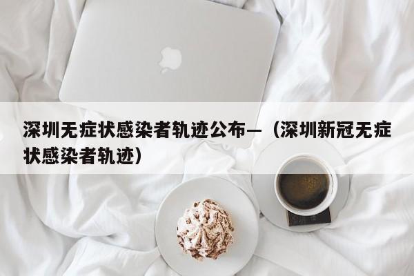 深圳无症状感染者轨迹公布—(深圳新冠无症状感染者轨迹)