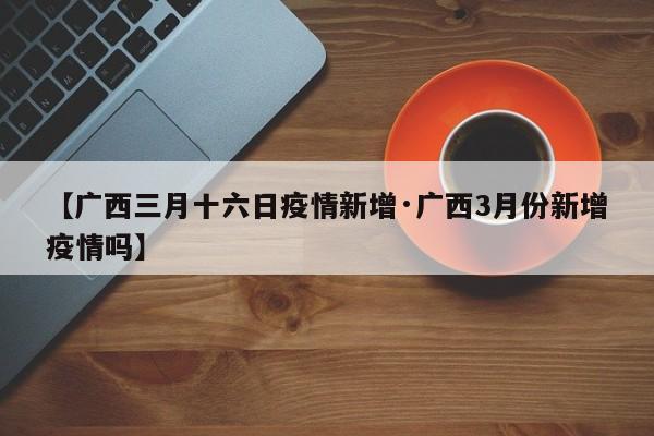 【广西三月十六日疫情新增·广西3月份新增疫情吗】