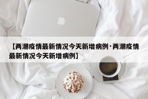 【两潮疫情最新情况今天新增病例·两潮疫情最新情况今天新增病例】