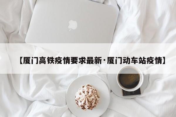 【厦门高铁疫情要求最新·厦门动车站疫情】