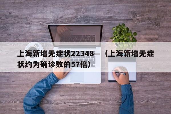 上海新增无症状22348—(上海新增无症状约为确诊数的57倍)