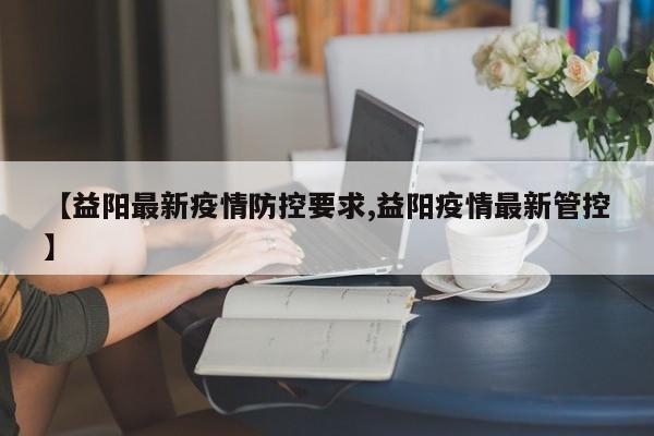 【益阳最新疫情防控要求,益阳疫情最新管控】