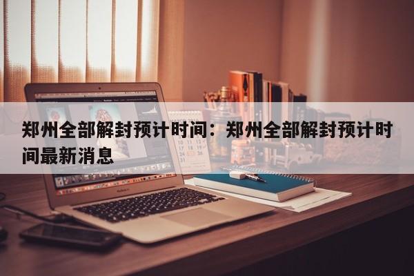 郑州全部解封预计时间:郑州全部解封预计时间最新消息