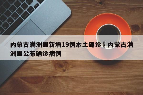 内蒙古满洲里新增19例本土确诊›内蒙古满洲里公布确诊病例