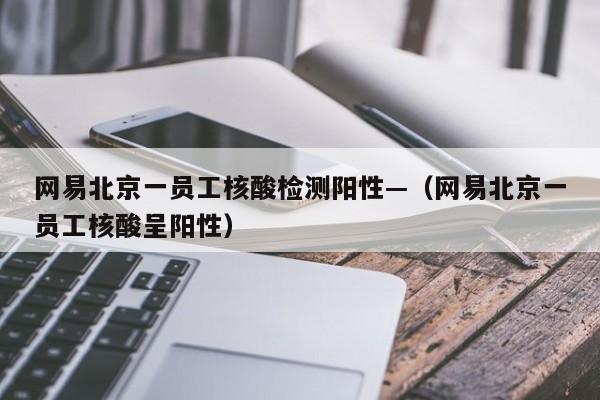 网易北京一员工核酸检测阳性—(网易北京一员工核酸呈阳性)