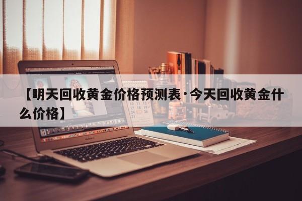【明天回收黄金价格预测表·今天回收黄金什么价格】