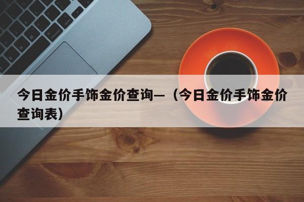 今日金价手饰金价查询—(今日金价手饰金价查询表)