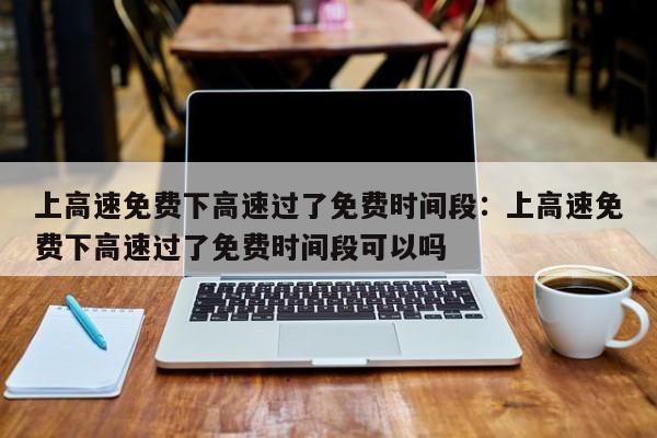上高速免费下高速过了免费时间段:上高速免费下高速过了免费时间段可以吗