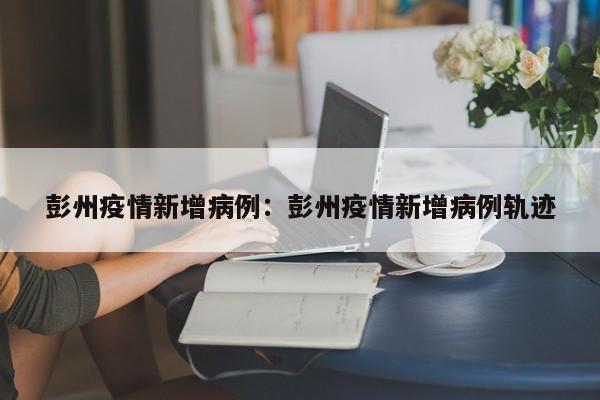 彭州疫情新增病例:彭州疫情新增病例轨迹