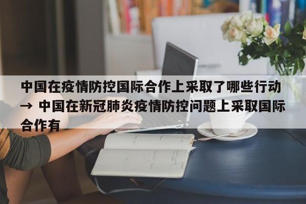 中国在疫情防控国际合作上采取了哪些行动 → 中国在新冠肺炎疫情防控问题上采取国际合作有