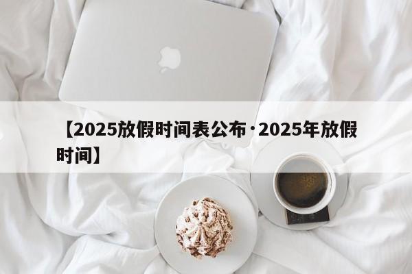 【2025放假时间表公布·2025年放假时间】