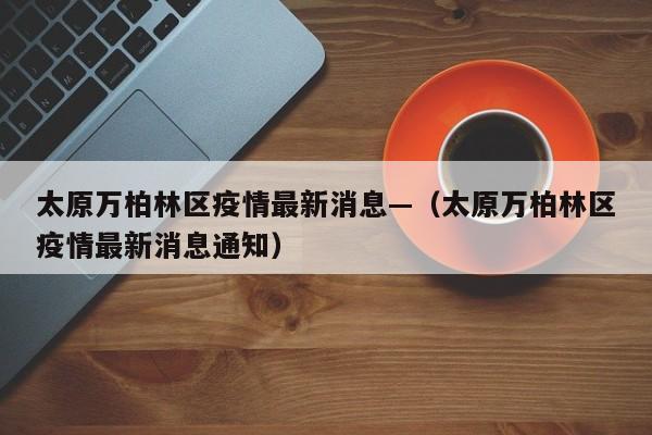 太原万柏林区疫情最新消息—(太原万柏林区疫情最新消息通知)