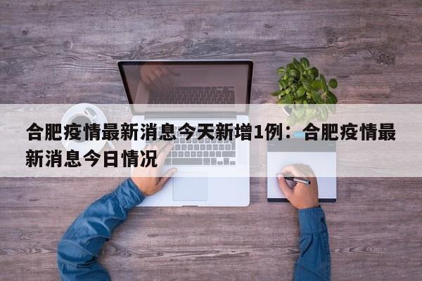 合肥疫情最新消息今天新增1例:合肥疫情最新消息今日情况