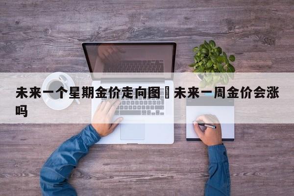 未来一个星期金价走向图›未来一周金价会涨吗