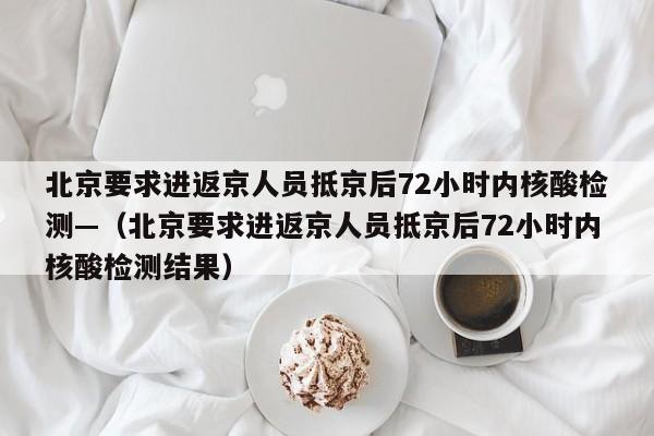 北京要求进返京人员抵京后72小时内核酸检测—(北京要求进返京人员抵京后72小时内核酸检测结果)