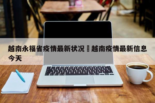 越南永福省疫情最新状况›越南疫情最新信息今天