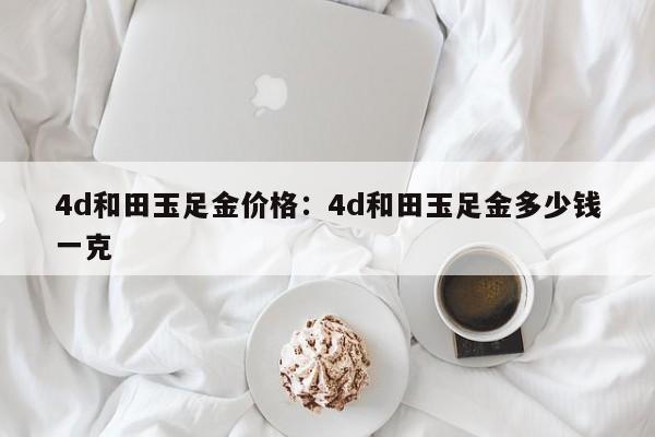 4d和田玉足金价格:4d和田玉足金多少钱一克
