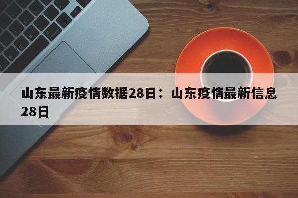 山东最新疫情数据28日:山东疫情最新信息28日