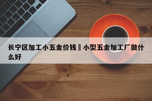 长宁区加工小五金价钱›小型五金加工厂做什么好