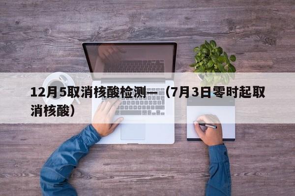 12月5取消核酸检测—(7月3日零时起取消核酸)
