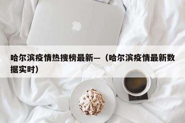 哈尔滨疫情热搜榜最新—(哈尔滨疫情最新数据实时)