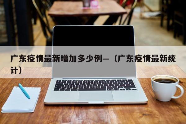 广东疫情最新增加多少例—(广东疫情最新统计)