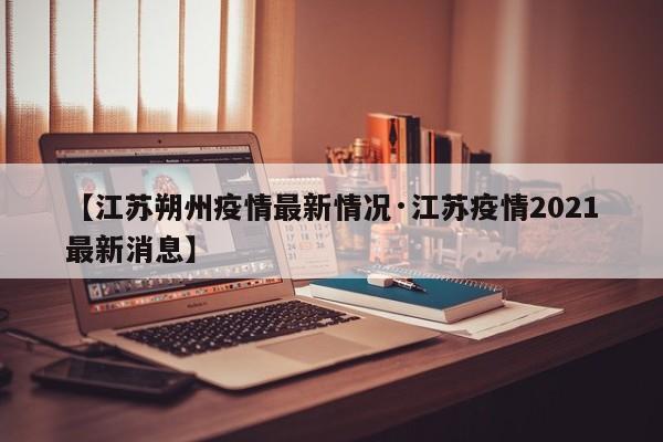 【江苏朔州疫情最新情况·江苏疫情2021最新消息】