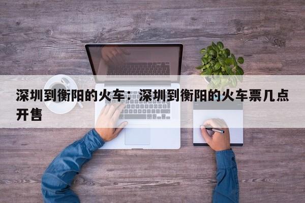 深圳到衡阳的火车:深圳到衡阳的火车票几点开售