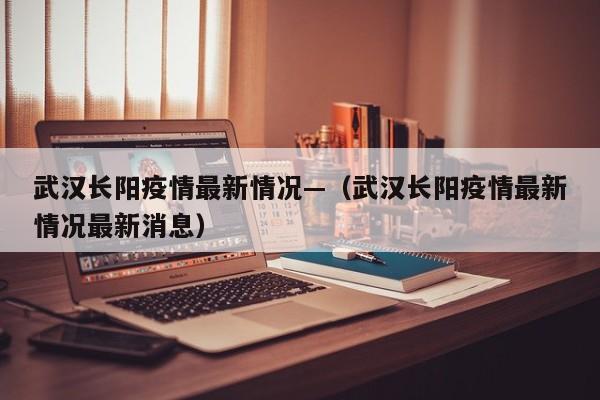武汉长阳疫情最新情况—(武汉长阳疫情最新情况最新消息)