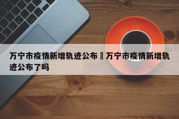 万宁市疫情新增轨迹公布›万宁市疫情新增轨迹公布了吗