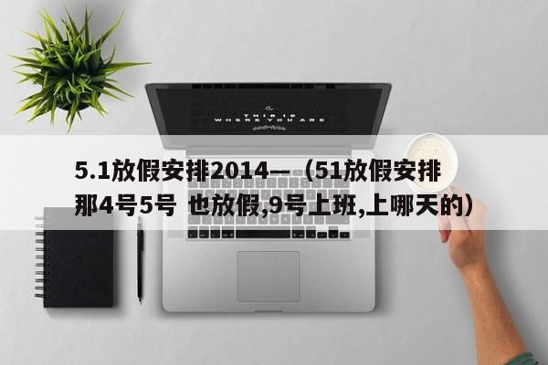 5.1放假安排2014—(51放假安排 那4号5号 也放假,9号上班,上哪天的)