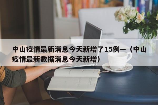 中山疫情最新消息今天新增了15例—(中山疫情最新数据消息今天新增)