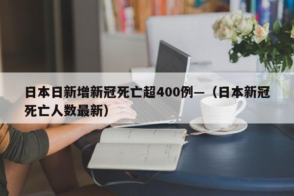 日本日新增新冠死亡超400例—(日本新冠死亡人数最新)