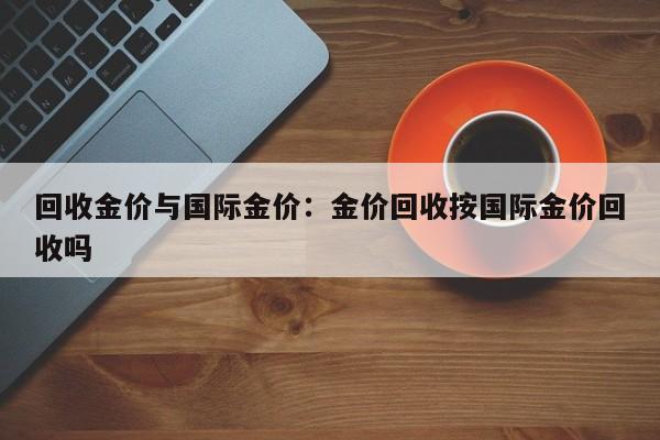 回收金价与国际金价:金价回收按国际金价回收吗