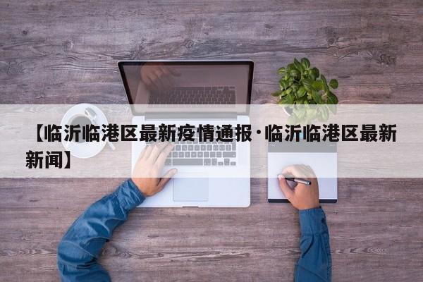 【临沂临港区最新疫情通报·临沂临港区最新新闻】