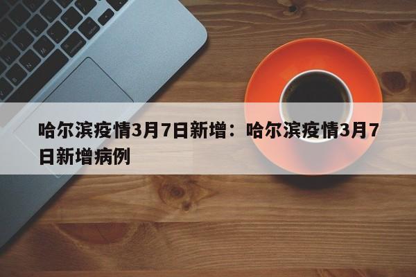 哈尔滨疫情3月7日新增:哈尔滨疫情3月7日新增病例